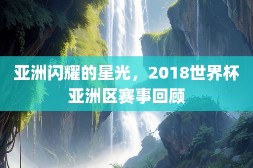 亚洲闪耀的星光，2018世界杯亚洲区赛事回顾