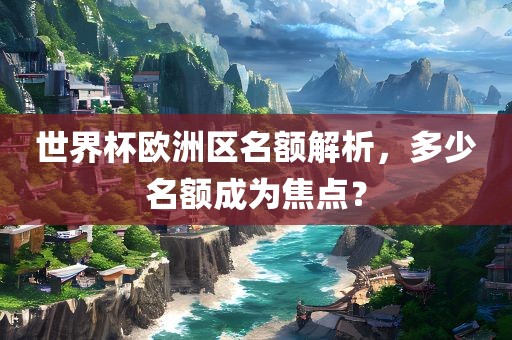 世界杯欧洲区名额解析，多少名额成为焦点？