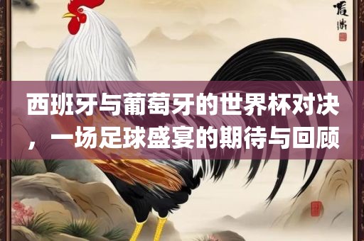 西班牙与葡萄牙的世界杯对决，一场足球盛宴的期待与回顾