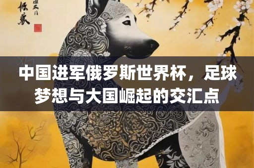 中国进军俄罗斯世界杯，足球梦想与大国崛起的交汇点