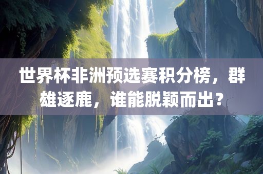 世界杯非洲预选赛积分榜，群雄逐鹿，谁能脱颖而出？