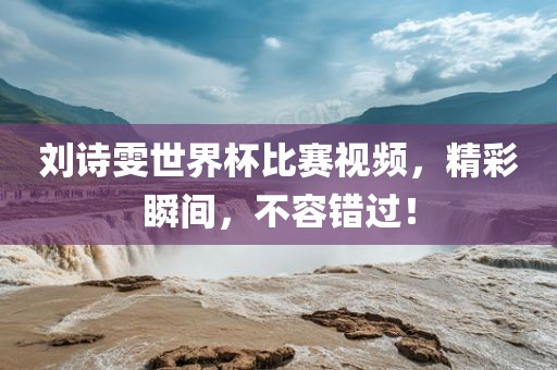 刘诗雯世界杯比赛视频，精彩瞬间，不容错过！