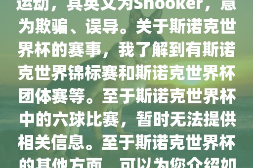 斯诺克是一项流行的室内台球运动，其英文为Snooker，意为欺骗、误导。关于斯诺克世界杯的赛事，我了解到有斯诺克世界锦标赛和斯诺克世界杯团体赛等。至于斯诺克世界杯中的六球比赛，暂时无法提供相关信息。至于斯诺克世界杯的其他方面，可以为您介绍如下