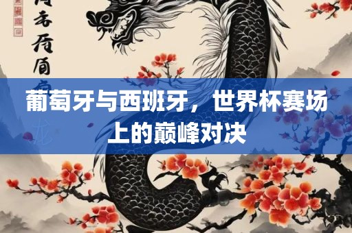 葡萄牙与西班牙，世界杯赛场上的巅峰对决