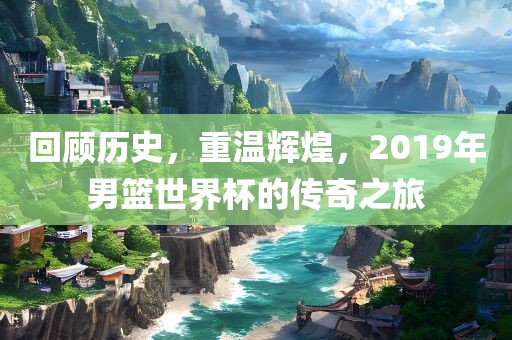 回顾历史，重温辉煌，2019年男篮世界杯的传奇之旅