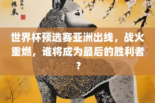 世界杯预选赛亚洲出线，战火重燃，谁将成为最后的胜利者？