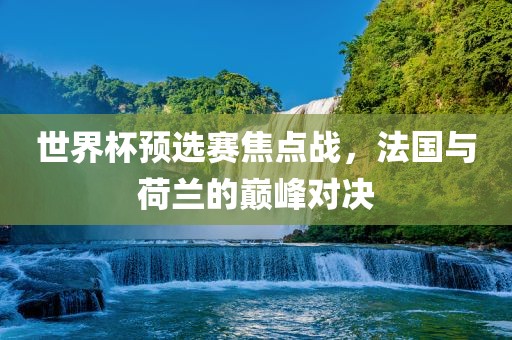 世界杯预选赛焦点战，法国与荷兰的巅峰对决