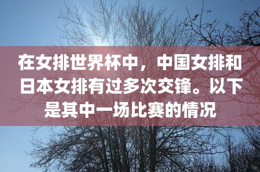在女排世界杯中，中国女排和日本女排有过多次交锋。以下是其中一场比赛的情况
