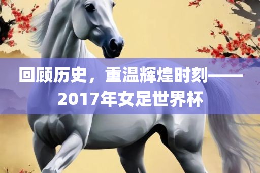 回顾历史，重温辉煌时刻——2017年女足世界杯