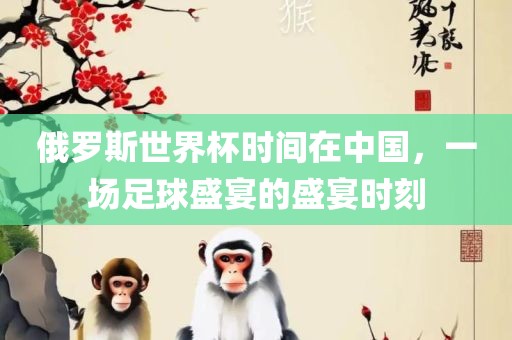 俄罗斯世界杯时间在中国，一场足球盛宴的盛宴时刻