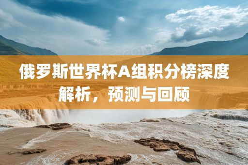 俄罗斯世界杯A组积分榜深度解析，预测与回顾