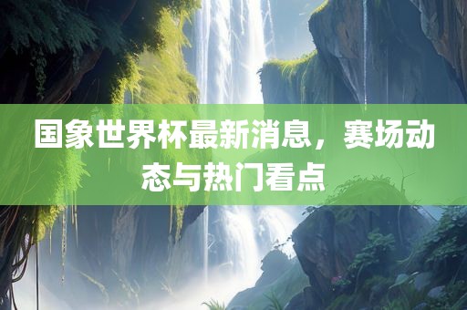 国象世界杯最新消息，赛场动态与热门看点