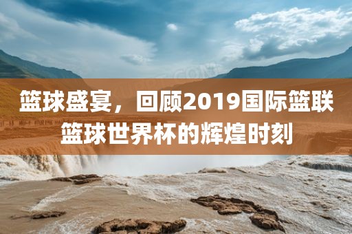 篮球盛宴，回顾2019国际篮联篮球世界杯的辉煌时刻