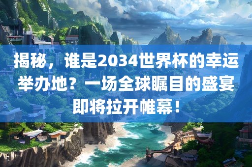 揭秘，谁是2034世界杯的幸运举办地？一场全球瞩目的盛宴即将拉开帷幕！