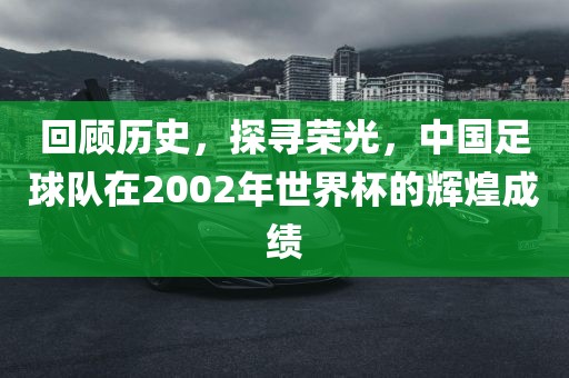 回顾历史，探寻荣光，中国足球队在2002年世界杯的辉煌成绩