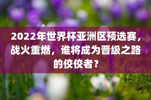 2022年世界杯亚洲区预选赛，战火重燃，谁将成为晋级之路的佼佼者？