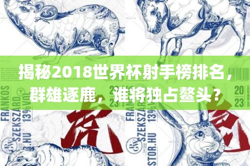 揭秘2018世界杯射手榜排名，群雄逐鹿，谁将独占鳌头？