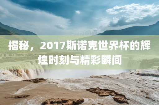 揭秘，2017斯诺克世界杯的辉煌时刻与精彩瞬间
