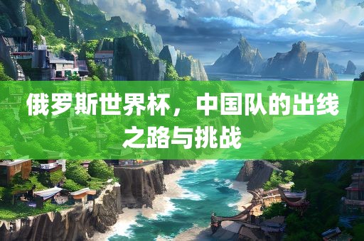 俄罗斯世界杯，中国队的出线之路与挑战