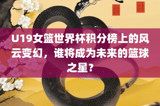 U19女篮世界杯积分榜上的风云变幻，谁将成为未来的篮球之星？