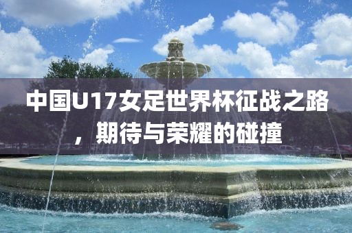 中国U17女足世界杯征战之路，期待与荣耀的碰撞