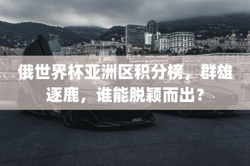 俄世界杯亚洲区积分榜，群雄逐鹿，谁能脱颖而出？