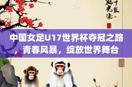 中国女足U17世界杯夺冠之路，青春风暴，绽放世界舞台