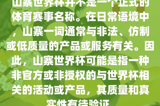 山寨世界杯并不是一个正式的体育赛事名称。在日常语境中，山寨一词通常与非法、仿制或低质量的产品或服务有关。因此，山寨世界杯可能是指一种非官方或非授权的与世界杯相关的活动或产品，其质量和真实性有待验证。