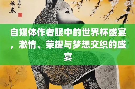 自媒体作者眼中的世界杯盛宴，激情、荣耀与梦想交织的盛宴