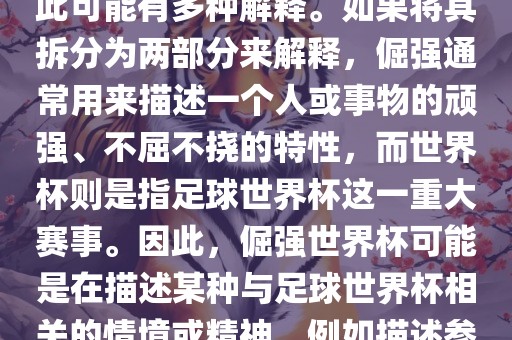 倔强世界杯这个词并不是一个常见的表达或特定的术语，因此可能有多种解释。如果将其拆分为两部分来解释，倔强通常用来描述一个人或事物的顽强、不屈不挠的特性，而世界杯则是指足球世界杯这一重大赛事。因此，倔强世界杯可能是在描述某种与足球世界杯相关的情境或精神，例如描述参赛队伍和球员们的坚韧不拔、顽强拼搏的精神。
