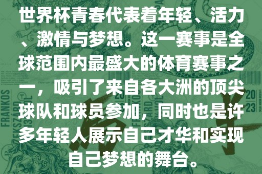 世界杯青春代表着年轻、活力、激情与梦想。这一赛事是全球范围内最盛大的体育赛事之一，吸引了来自各大洲的顶尖球队和球员参加，同时也是许多年轻人展示自己才华和实现自己梦想的舞台。