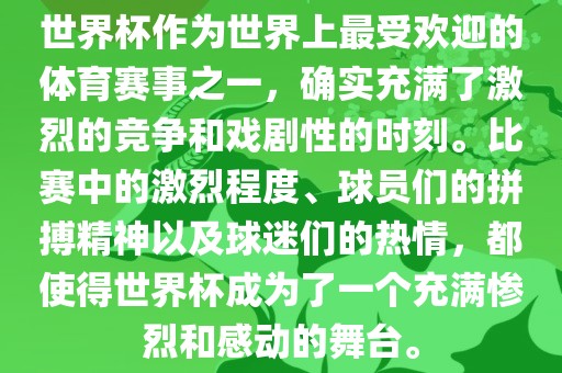 世界杯作为世界上最受欢迎的体育赛事之一，确实充满了激烈的竞争和戏剧性的时刻。比赛中的激烈程度、球员们的拼搏精神以及球迷们的热情，都使得世界杯成为了一个充满惨烈和感动的舞台。