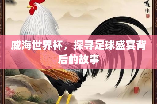 威海世界杯，探寻足球盛宴背后的故事