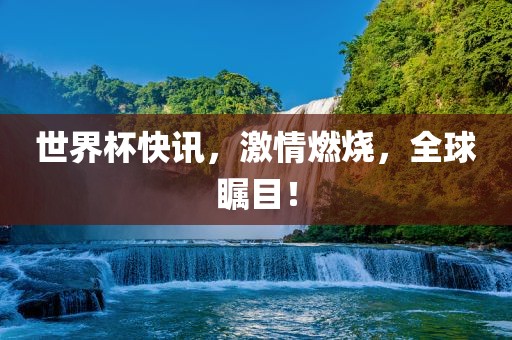 世界杯快讯，激情燃烧，全球瞩目！