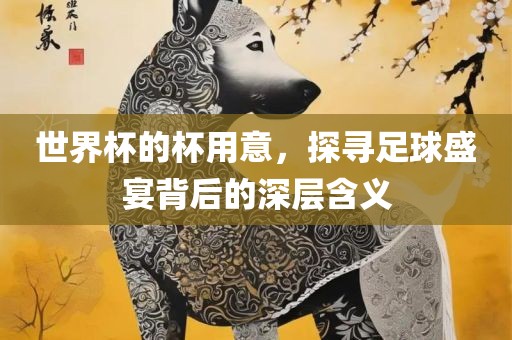 世界杯的杯用意，探寻足球盛宴背后的深层含义