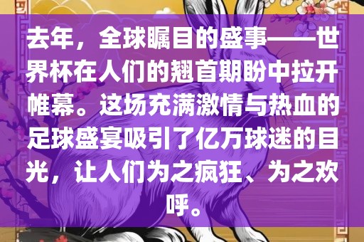 去年，全球瞩目的盛事——世界杯在人们的翘首期盼中拉开帷幕。这场充满激情与热血的足球盛宴吸引了亿万球迷的目光，让人们为之疯狂、为之欢呼。