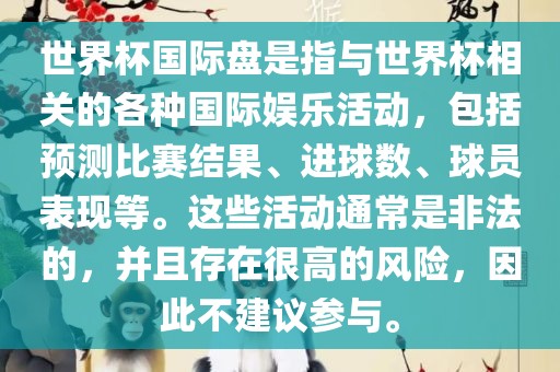 世界杯国际盘是指与世界杯相关的各种国际娱乐活动，包括预测比赛结果、进球数、球员表现等。这些活动通常是非法的，并且存在很高的风险，因此不建议参与。