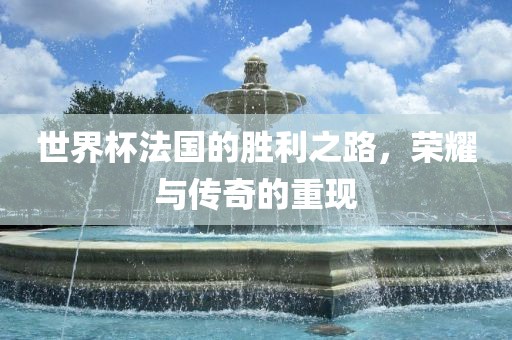 世界杯法国的胜利之路，荣耀与传奇的重现