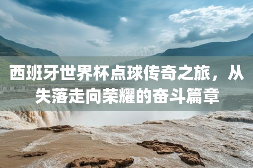 西班牙世界杯点球传奇之旅，从失落走向荣耀的奋斗篇章