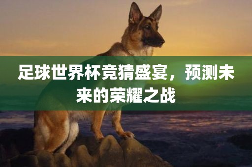 足球世界杯竞猜盛宴，预测未来的荣耀之战