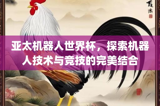 亚太机器人世界杯，探索机器人技术与竞技的完美结合