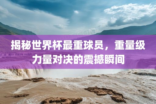 揭秘世界杯最重球员，重量级力量对决的震撼瞬间