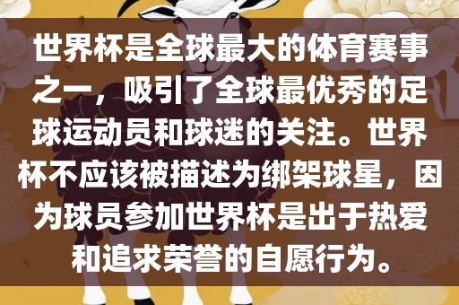 世界杯是全球最大的体育赛事之一，吸引了全球最优秀的足球运动员和球迷的关注。世界杯不应该被描述为绑架球星，因为球员参加世界杯是出于热爱和追求荣誉的自愿行为。