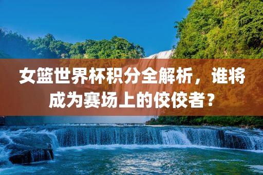 女篮世界杯积分全解析，谁将成为赛场上的佼佼者？