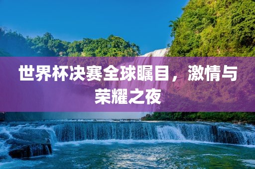 世界杯决赛全球瞩目，激情与荣耀之夜