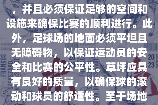 世界杯足球赛的场地是足球场。足球场的尺寸应符合国际足球联合会（IFAB）的规定，通常长度为105米，宽度为68米，并且必须保证足够的空间和设施来确保比赛的顺利进行。此外，足球场的地面必须平坦且无障碍物，以保证运动员的安全和比赛的公平性。草坪应具有良好的质量，以确保球的滚动和球员的舒适性。至于场地的具体地点，通常会在主办国的各种足球场馆和城市中选择，以确保能够容纳大量观众并满足其他赛事组织的需求。