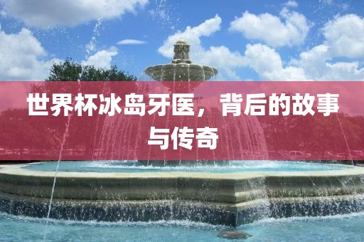 世界杯冰岛牙医，背后的故事与传奇