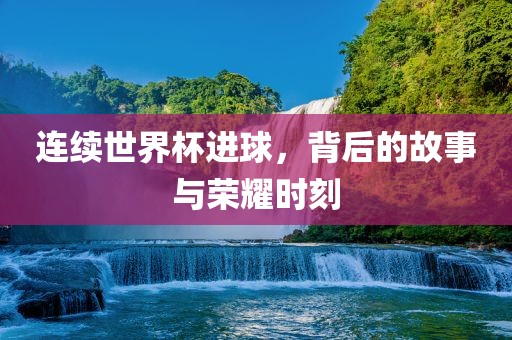 连续世界杯进球，背后的故事与荣耀时刻