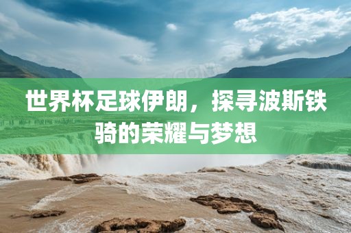 世界杯足球伊朗，探寻波斯铁骑的荣耀与梦想