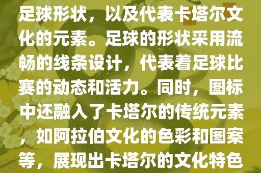 卡塔尔世界杯的官方图标是一个以足球为主体设计的简洁图标。图标的主要元素包括一个足球形状，以及代表卡塔尔文化的元素。足球的形状采用流畅的线条设计，代表着足球比赛的动态和活力。同时，图标中还融入了卡塔尔的传统元素，如阿拉伯文化的色彩和图案等，展现出卡塔尔的文化特色。整个图标设计简洁大方，色彩明快，寓意着卡塔尔世界杯的激情和活力。